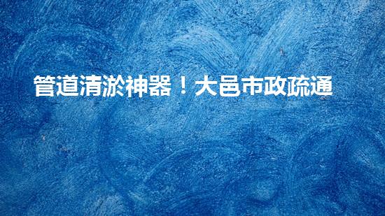 管道清淤神器！大邑市政疏通設(shè)備助力排水暢通，解決難題？